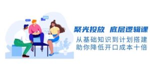 聚光投放底层逻辑课，从基础知识到计划搭建，助你降低开口成本十倍-糊涂帮