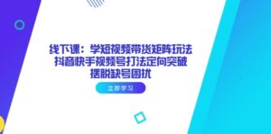 线下课：学短视频带货矩阵玩法 抖音快手视频号打法定向突破，摆脱缺号困扰-糊涂帮